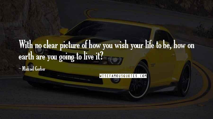 Michael Gerber Quotes: With no clear picture of how you wish your life to be, how on earth are you going to live it?