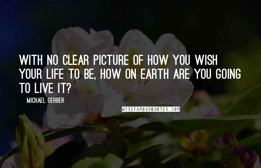 Michael Gerber Quotes: With no clear picture of how you wish your life to be, how on earth are you going to live it?