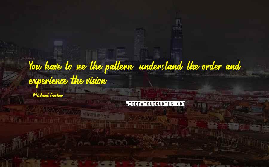 Michael Gerber Quotes: You have to see the pattern, understand the order and experience the vision.