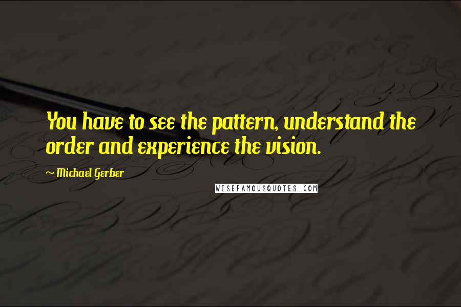 Michael Gerber Quotes: You have to see the pattern, understand the order and experience the vision.