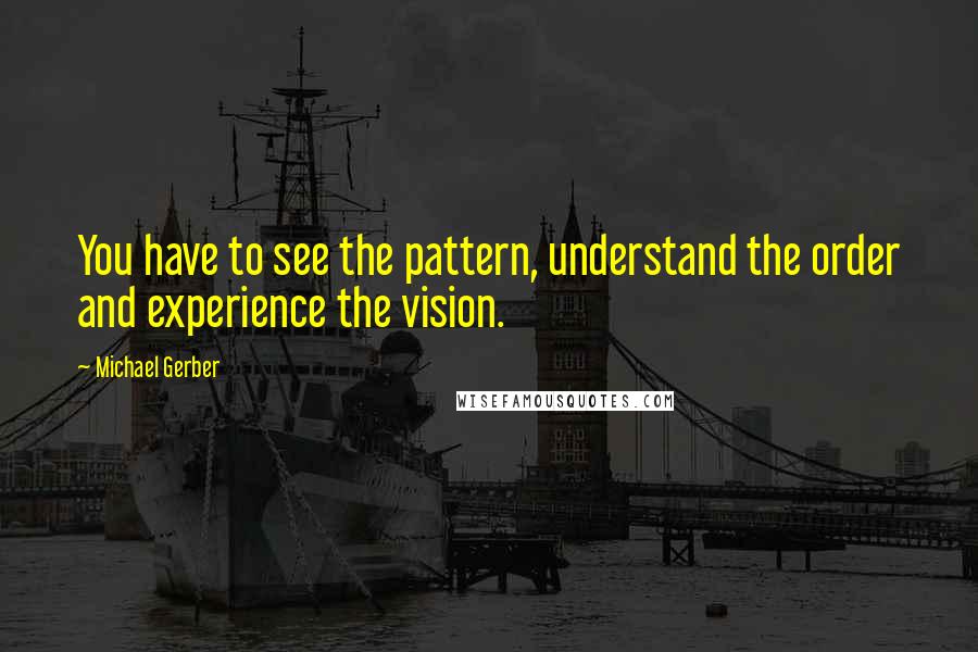 Michael Gerber Quotes: You have to see the pattern, understand the order and experience the vision.