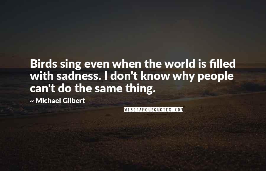 Michael Gilbert Quotes: Birds sing even when the world is filled with sadness. I don't know why people can't do the same thing.