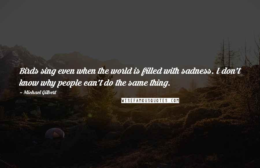 Michael Gilbert Quotes: Birds sing even when the world is filled with sadness. I don't know why people can't do the same thing.