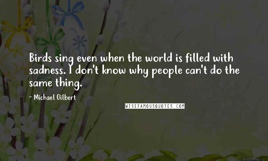 Michael Gilbert Quotes: Birds sing even when the world is filled with sadness. I don't know why people can't do the same thing.