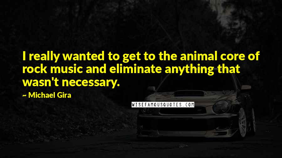 Michael Gira Quotes: I really wanted to get to the animal core of rock music and eliminate anything that wasn't necessary.