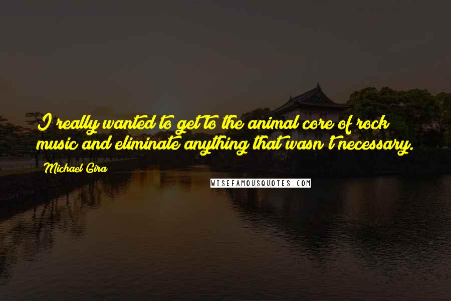 Michael Gira Quotes: I really wanted to get to the animal core of rock music and eliminate anything that wasn't necessary.