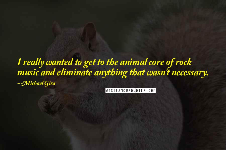 Michael Gira Quotes: I really wanted to get to the animal core of rock music and eliminate anything that wasn't necessary.
