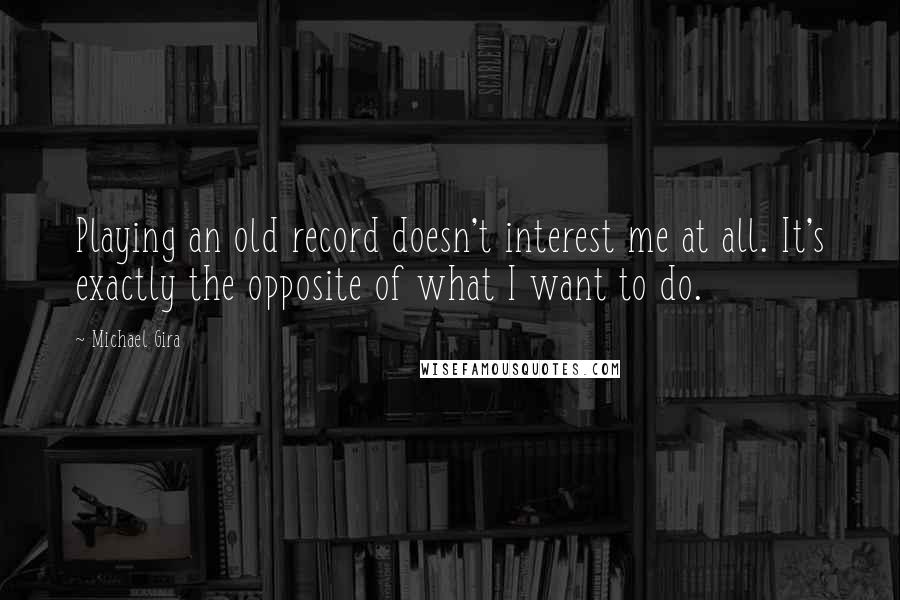 Michael Gira Quotes: Playing an old record doesn't interest me at all. It's exactly the opposite of what I want to do.