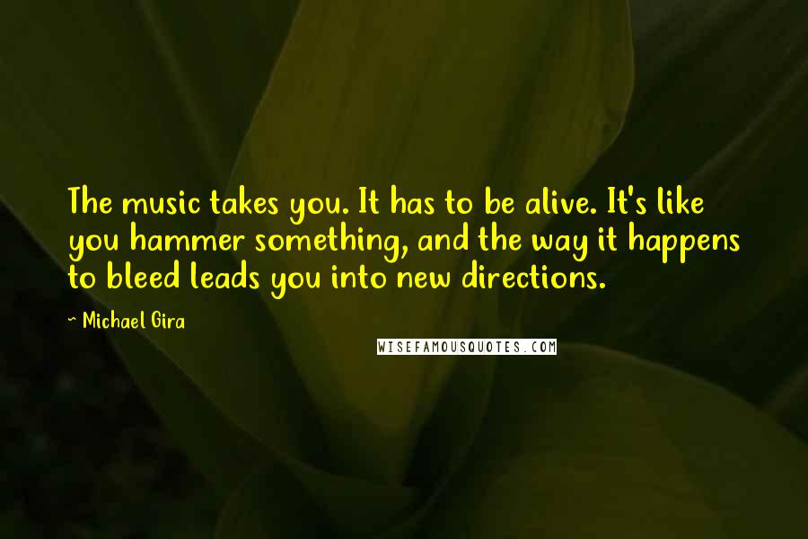 Michael Gira Quotes: The music takes you. It has to be alive. It's like you hammer something, and the way it happens to bleed leads you into new directions.