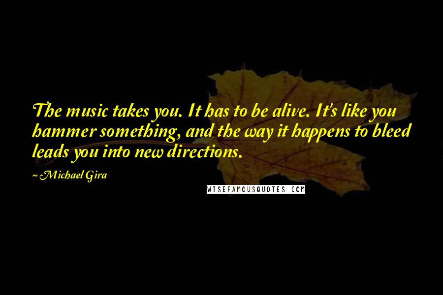 Michael Gira Quotes: The music takes you. It has to be alive. It's like you hammer something, and the way it happens to bleed leads you into new directions.