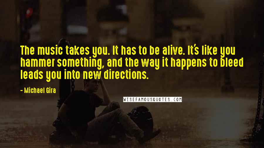 Michael Gira Quotes: The music takes you. It has to be alive. It's like you hammer something, and the way it happens to bleed leads you into new directions.