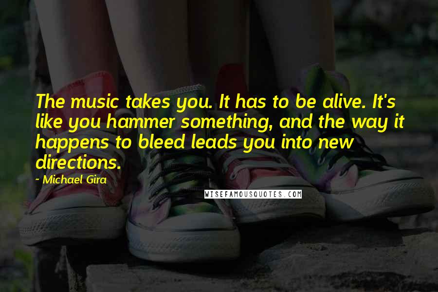 Michael Gira Quotes: The music takes you. It has to be alive. It's like you hammer something, and the way it happens to bleed leads you into new directions.