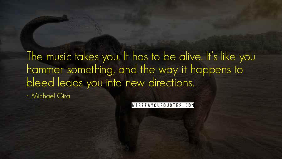 Michael Gira Quotes: The music takes you. It has to be alive. It's like you hammer something, and the way it happens to bleed leads you into new directions.