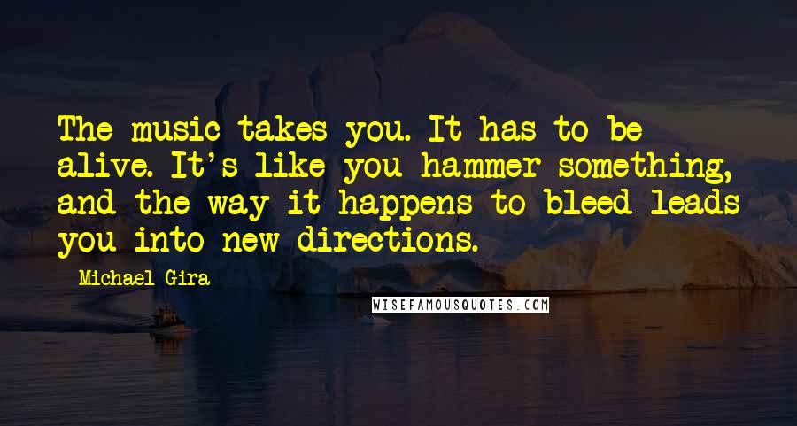 Michael Gira Quotes: The music takes you. It has to be alive. It's like you hammer something, and the way it happens to bleed leads you into new directions.
