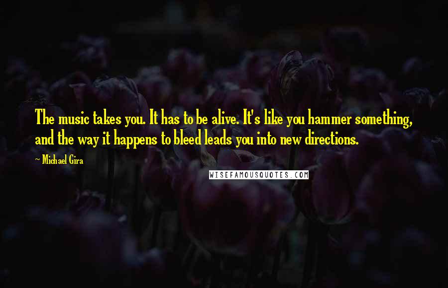 Michael Gira Quotes: The music takes you. It has to be alive. It's like you hammer something, and the way it happens to bleed leads you into new directions.