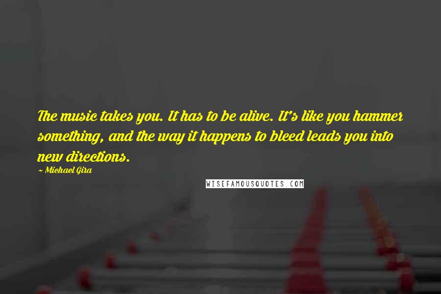 Michael Gira Quotes: The music takes you. It has to be alive. It's like you hammer something, and the way it happens to bleed leads you into new directions.