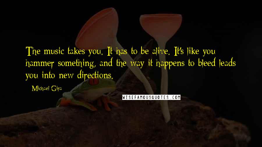 Michael Gira Quotes: The music takes you. It has to be alive. It's like you hammer something, and the way it happens to bleed leads you into new directions.