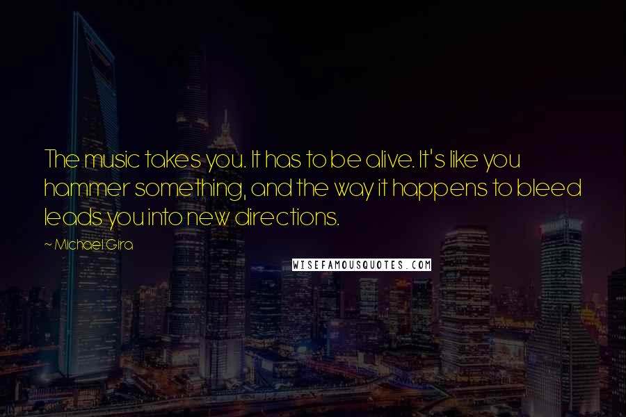 Michael Gira Quotes: The music takes you. It has to be alive. It's like you hammer something, and the way it happens to bleed leads you into new directions.