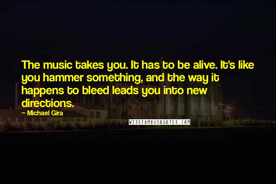 Michael Gira Quotes: The music takes you. It has to be alive. It's like you hammer something, and the way it happens to bleed leads you into new directions.