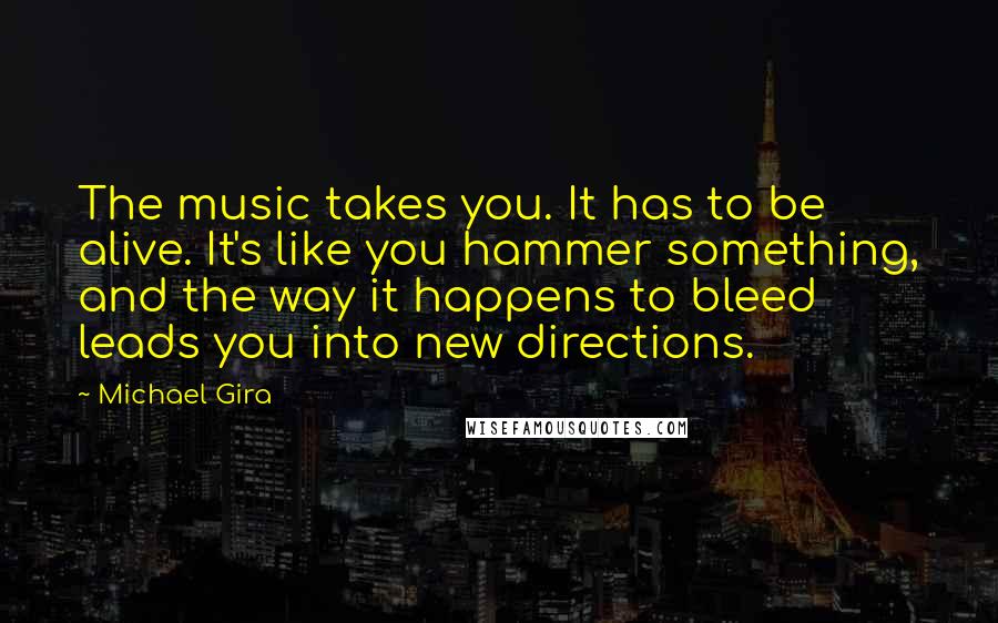 Michael Gira Quotes: The music takes you. It has to be alive. It's like you hammer something, and the way it happens to bleed leads you into new directions.