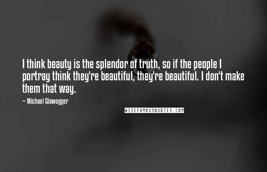 Michael Glawogger Quotes: I think beauty is the splendor of truth, so if the people I portray think they're beautiful, they're beautiful. I don't make them that way.