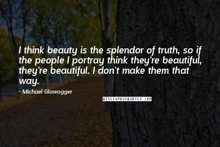 Michael Glawogger Quotes: I think beauty is the splendor of truth, so if the people I portray think they're beautiful, they're beautiful. I don't make them that way.