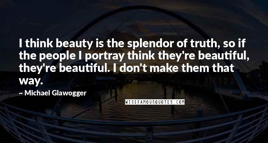 Michael Glawogger Quotes: I think beauty is the splendor of truth, so if the people I portray think they're beautiful, they're beautiful. I don't make them that way.
