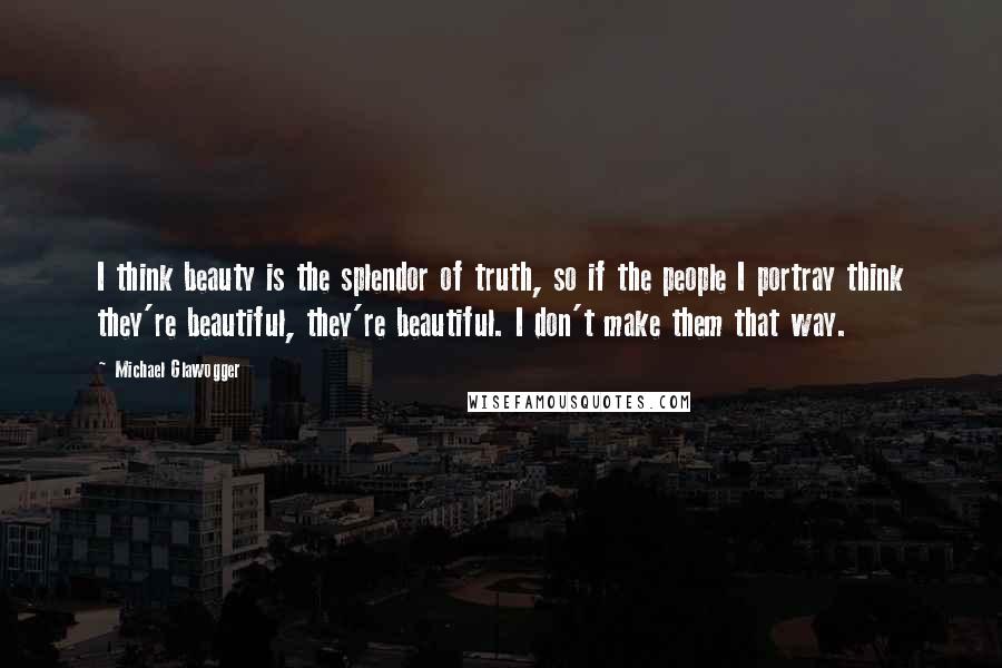 Michael Glawogger Quotes: I think beauty is the splendor of truth, so if the people I portray think they're beautiful, they're beautiful. I don't make them that way.