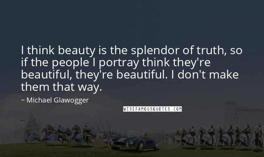 Michael Glawogger Quotes: I think beauty is the splendor of truth, so if the people I portray think they're beautiful, they're beautiful. I don't make them that way.