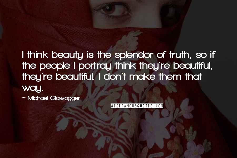 Michael Glawogger Quotes: I think beauty is the splendor of truth, so if the people I portray think they're beautiful, they're beautiful. I don't make them that way.