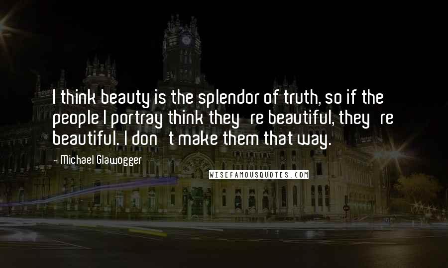 Michael Glawogger Quotes: I think beauty is the splendor of truth, so if the people I portray think they're beautiful, they're beautiful. I don't make them that way.