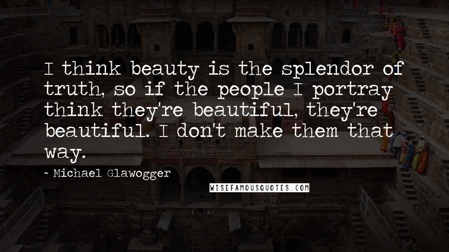 Michael Glawogger Quotes: I think beauty is the splendor of truth, so if the people I portray think they're beautiful, they're beautiful. I don't make them that way.