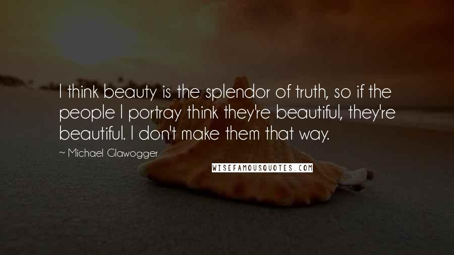 Michael Glawogger Quotes: I think beauty is the splendor of truth, so if the people I portray think they're beautiful, they're beautiful. I don't make them that way.