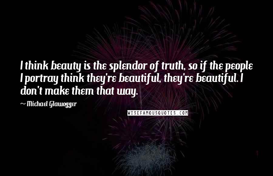 Michael Glawogger Quotes: I think beauty is the splendor of truth, so if the people I portray think they're beautiful, they're beautiful. I don't make them that way.