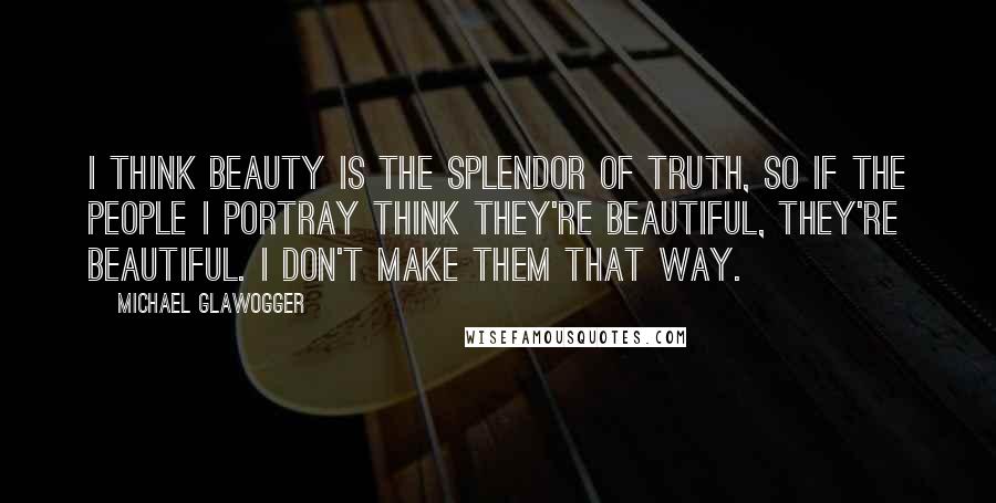 Michael Glawogger Quotes: I think beauty is the splendor of truth, so if the people I portray think they're beautiful, they're beautiful. I don't make them that way.