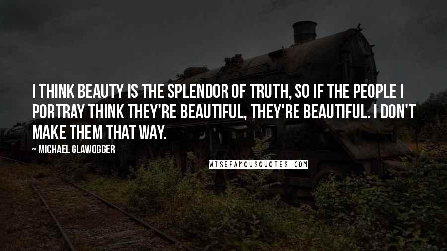 Michael Glawogger Quotes: I think beauty is the splendor of truth, so if the people I portray think they're beautiful, they're beautiful. I don't make them that way.