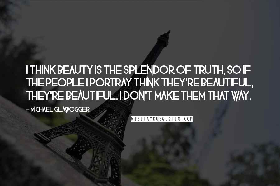 Michael Glawogger Quotes: I think beauty is the splendor of truth, so if the people I portray think they're beautiful, they're beautiful. I don't make them that way.