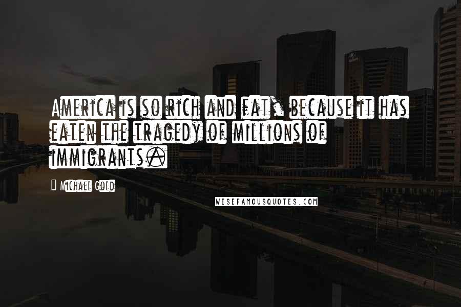 Michael Gold Quotes: America is so rich and fat, because it has eaten the tragedy of millions of immigrants.