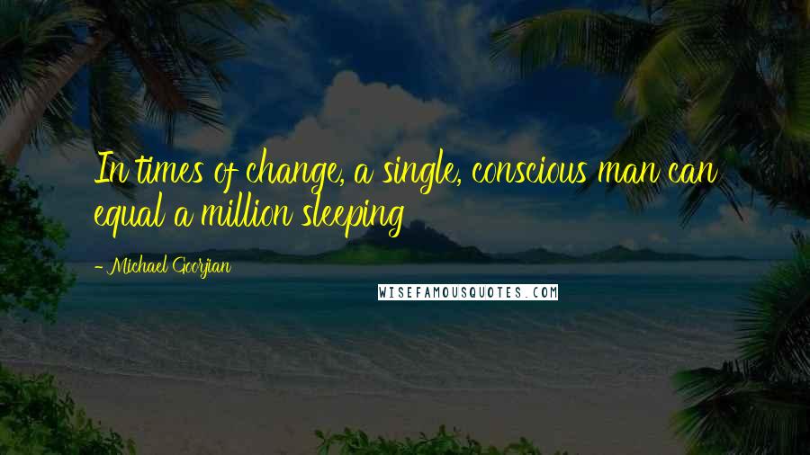 Michael Goorjian Quotes: In times of change, a single, conscious man can equal a million sleeping