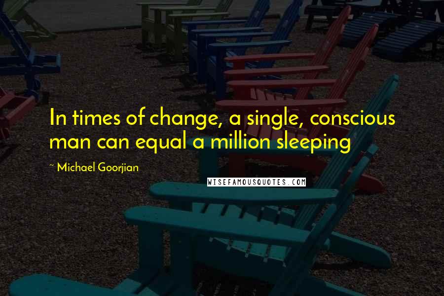 Michael Goorjian Quotes: In times of change, a single, conscious man can equal a million sleeping