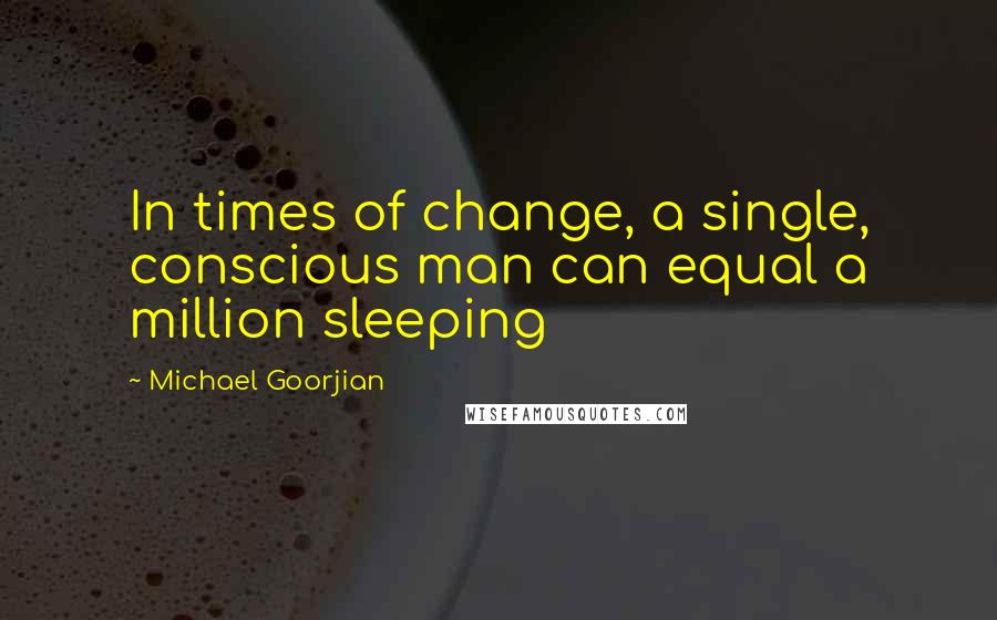 Michael Goorjian Quotes: In times of change, a single, conscious man can equal a million sleeping