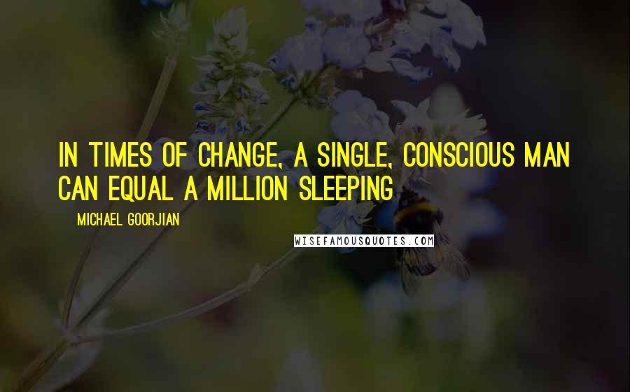 Michael Goorjian Quotes: In times of change, a single, conscious man can equal a million sleeping