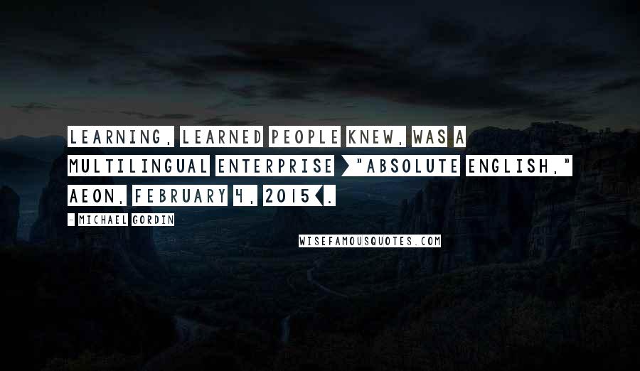 Michael Gordin Quotes: Learning, learned people knew, was a multilingual enterprise ["Absolute English," Aeon, February 4, 2015].