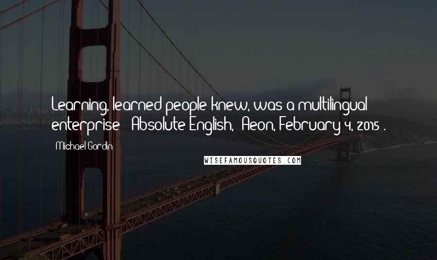 Michael Gordin Quotes: Learning, learned people knew, was a multilingual enterprise ["Absolute English," Aeon, February 4, 2015].