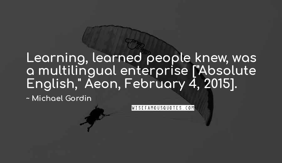 Michael Gordin Quotes: Learning, learned people knew, was a multilingual enterprise ["Absolute English," Aeon, February 4, 2015].