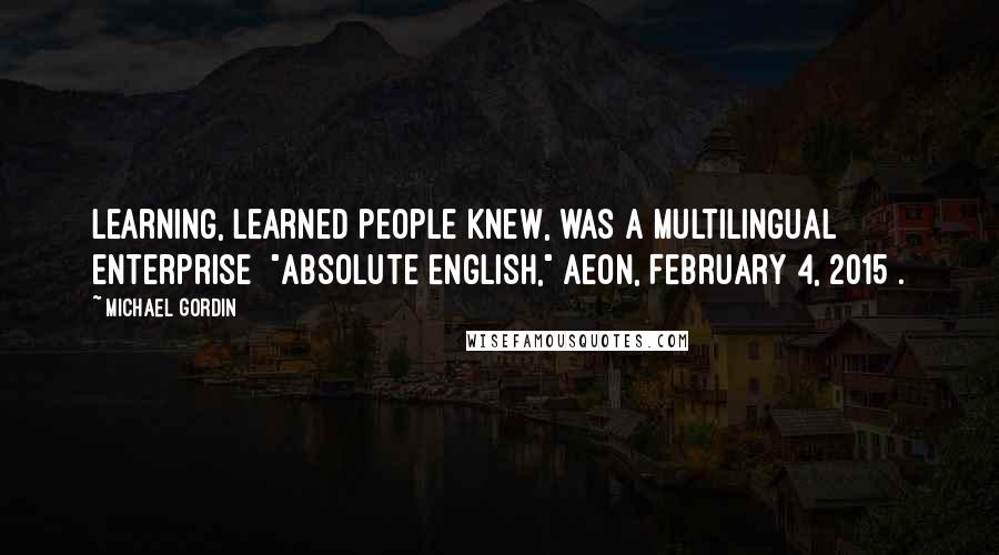 Michael Gordin Quotes: Learning, learned people knew, was a multilingual enterprise ["Absolute English," Aeon, February 4, 2015].