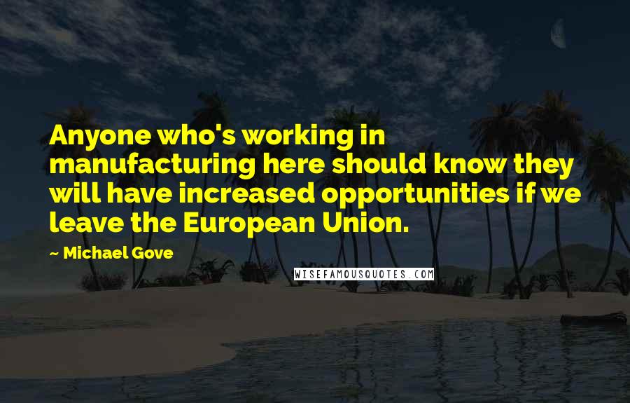 Michael Gove Quotes: Anyone who's working in manufacturing here should know they will have increased opportunities if we leave the European Union.