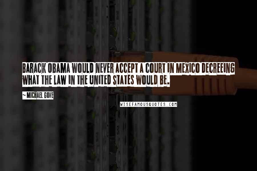 Michael Gove Quotes: Barack Obama would never accept a court in Mexico decreeing what the law in the United States would be.