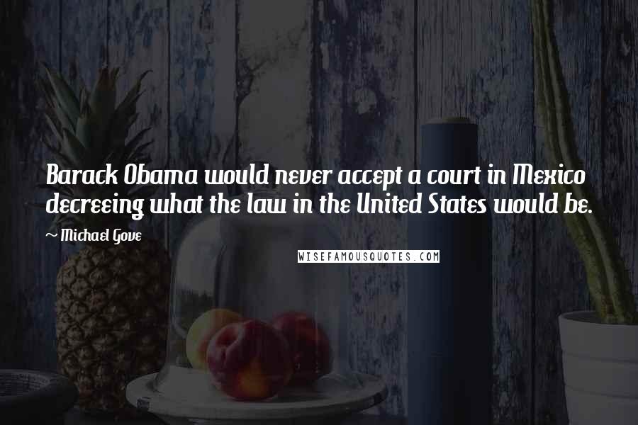 Michael Gove Quotes: Barack Obama would never accept a court in Mexico decreeing what the law in the United States would be.