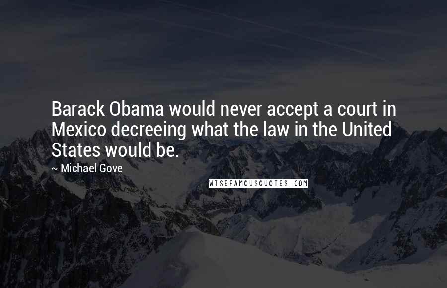 Michael Gove Quotes: Barack Obama would never accept a court in Mexico decreeing what the law in the United States would be.